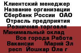 Клиентский менеджер › Название организации ­ Сбербанк России, ОАО › Отрасль предприятия ­ Розничная торговля › Минимальный оклад ­ 25 000 - Все города Работа » Вакансии   . Марий Эл респ.,Йошкар-Ола г.